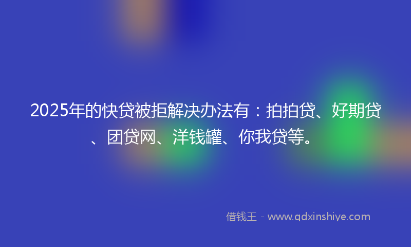 2025年的快贷被拒解决办法有：拍拍贷、好期贷、团贷网、洋钱罐、你我贷等。