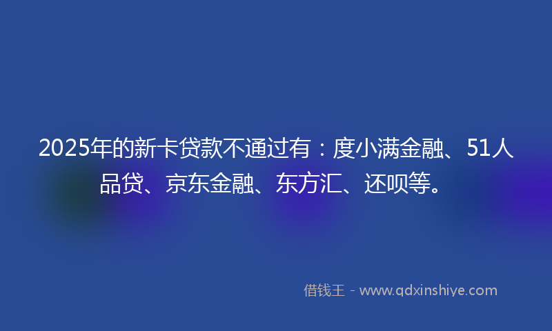 2025年的新卡贷款不通过有：度小满金融、51人品贷、京东金融、东方汇、还呗等。