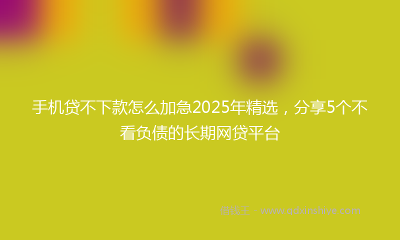手机贷不下款怎么加急2025年精选，分享5个不看负债的长期网贷平台