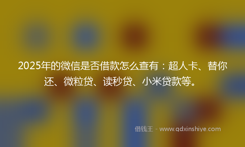 2025年的微信是否借款怎么查有：超人卡、替你还、微粒贷、读秒贷、小米贷款等。
