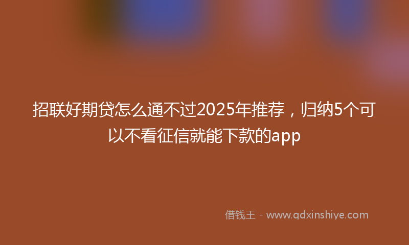 招联好期贷怎么通不过2025年推荐，归纳5个可以不看征信就能下款的app