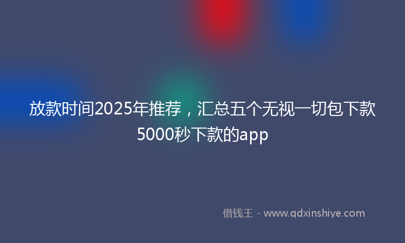 放款时间2025年推荐，汇总五个无视一切包下款5000秒下款的app