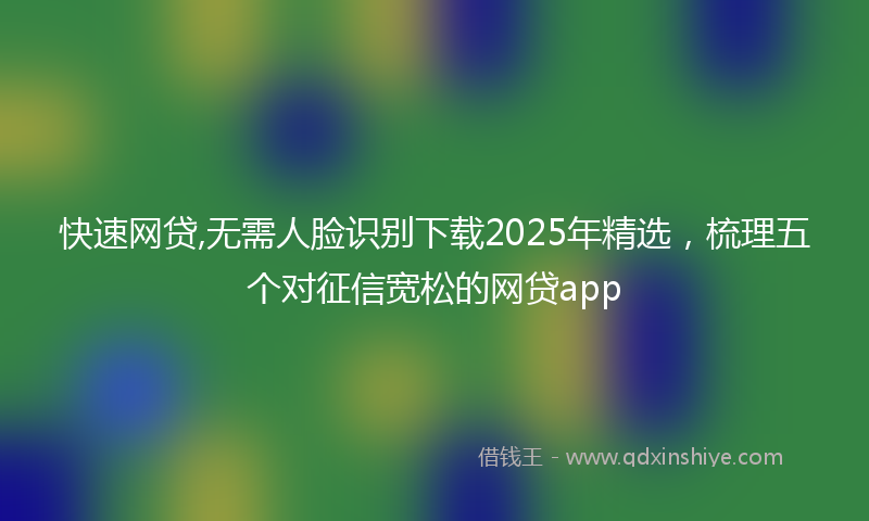 快速网贷,无需人脸识别下载2025年精选，梳理五个对征信宽松的网贷app