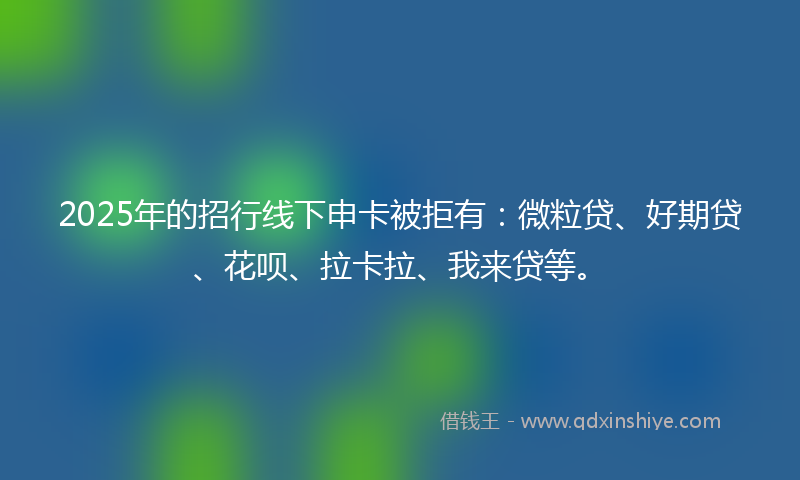 2025年的招行线下申卡被拒有：微粒贷、好期贷、花呗、拉卡拉、我来贷等。