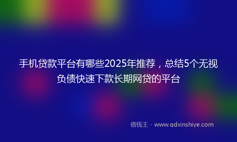手机贷款平台有哪些2025年推荐，总结5个无视负债快速下款长期网贷的平台
