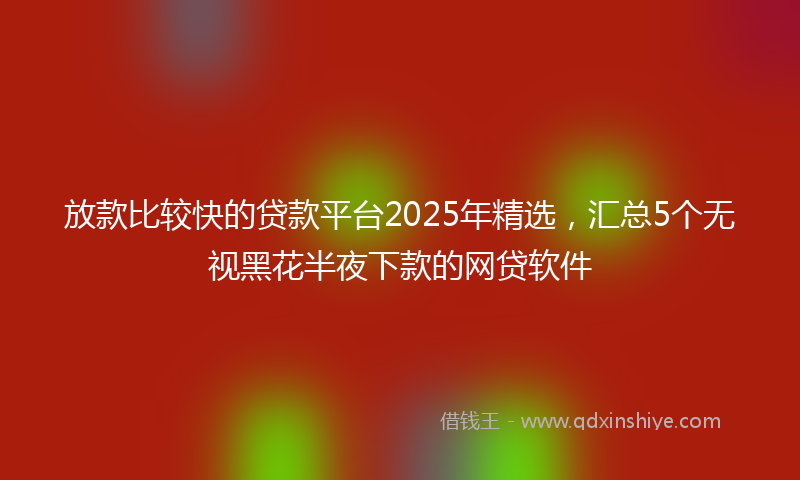 放款比较快的贷款平台2025年精选，汇总5个无视黑花半夜下款的网贷软件