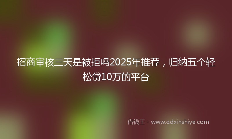 招商审核三天是被拒吗2025年推荐，归纳五个轻松贷10万的平台