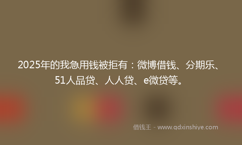 2025年的我急用钱被拒有：微博借钱、分期乐、51人品贷、人人贷、e微贷等。