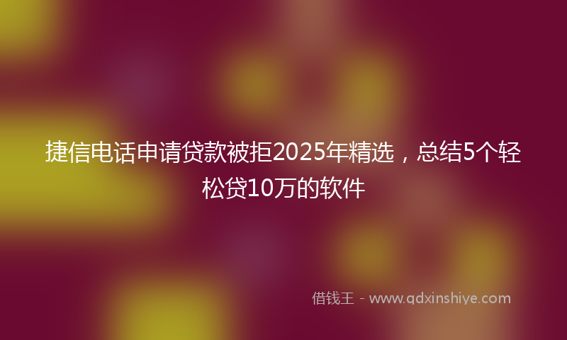 捷信电话申请贷款被拒2025年精选，总结5个轻松贷10万的软件