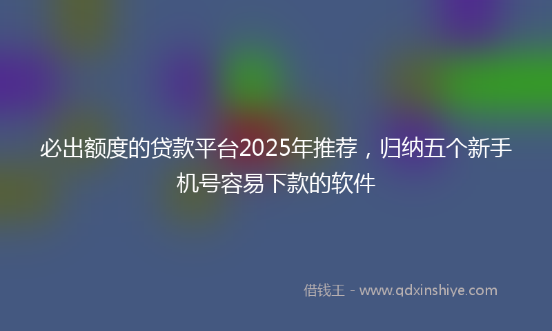 必出额度的贷款平台2025年推荐，归纳五个新手机号容易下款的软件