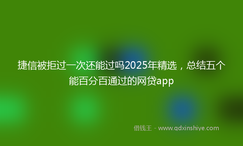 捷信被拒过一次还能过吗2025年精选，总结五个能百分百通过的网贷app
