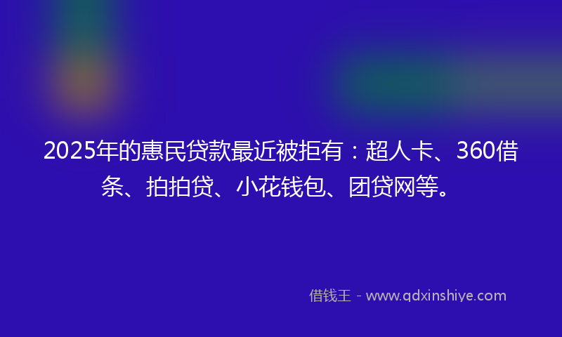 2025年的惠民贷款最近被拒有：超人卡、360借条、拍拍贷、小花钱包、团贷网等。