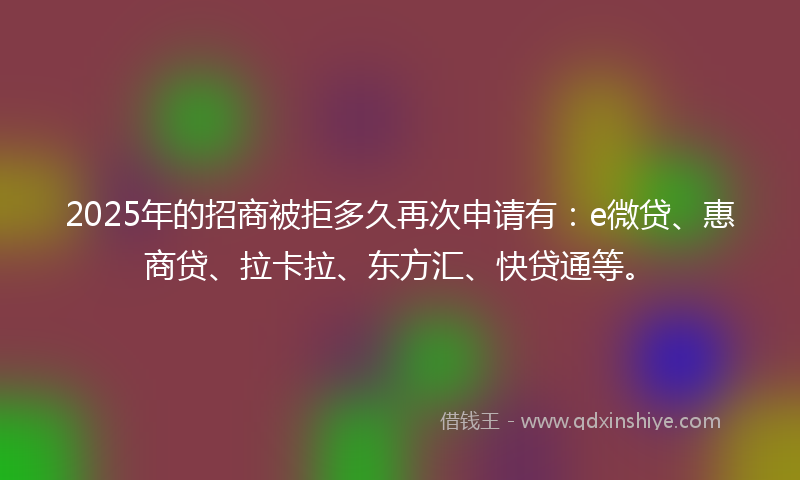 2025年的招商被拒多久再次申请有：e微贷、惠商贷、拉卡拉、东方汇、快贷通等。