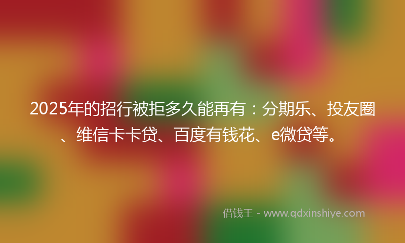 2025年的招行被拒多久能再有：分期乐、投友圈、维信卡卡贷、百度有钱花、e微贷等。
