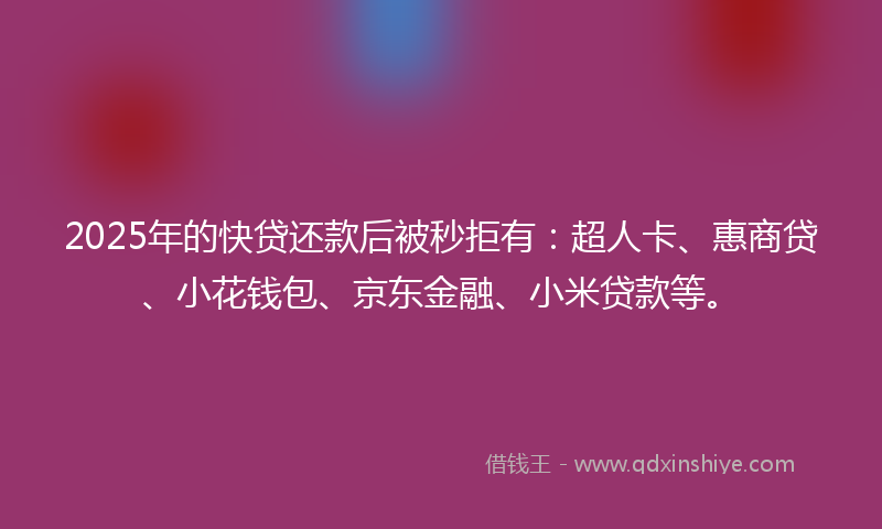 2025年的快贷还款后被秒拒有：超人卡、惠商贷、小花钱包、京东金融、小米贷款等。
