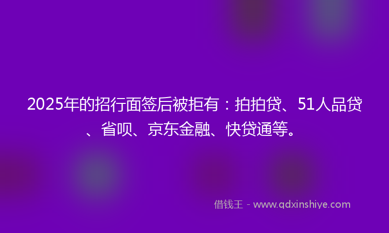 2025年的招行面签后被拒有：拍拍贷、51人品贷、省呗、京东金融、快贷通等。