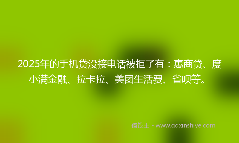 2025年的手机贷没接电话被拒了有：惠商贷、度小满金融、拉卡拉、美团生活费、省呗等。