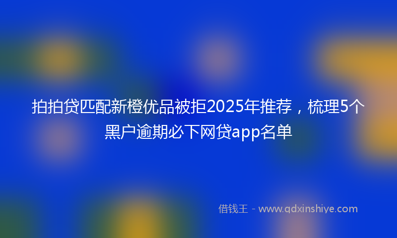 拍拍贷匹配新橙优品被拒2025年推荐，梳理5个黑户逾期必下网贷app名单