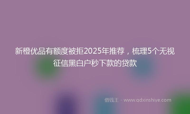 新橙优品有额度被拒2025年推荐，梳理5个无视征信黑白户秒下款的贷款