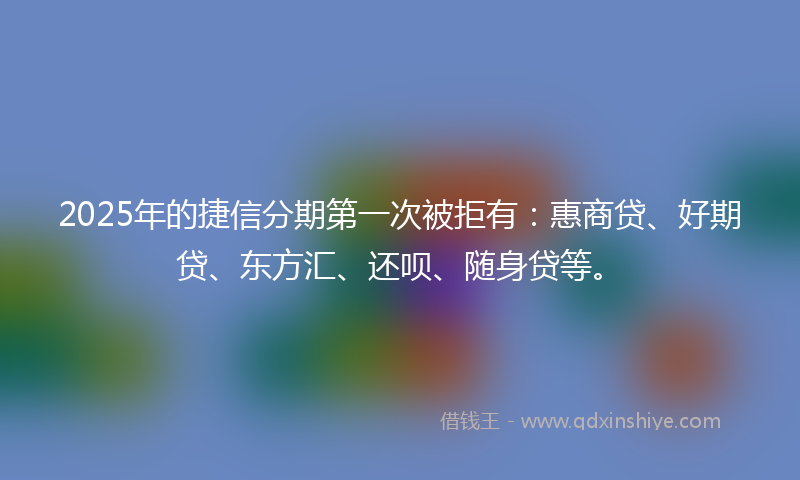 2025年的捷信分期第一次被拒有：惠商贷、好期贷、东方汇、还呗、随身贷等。