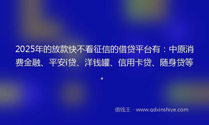 2025年的放款快不看征信的借贷平台有：中原消费金融、平安i贷、洋钱罐、信用卡贷、随身贷等。