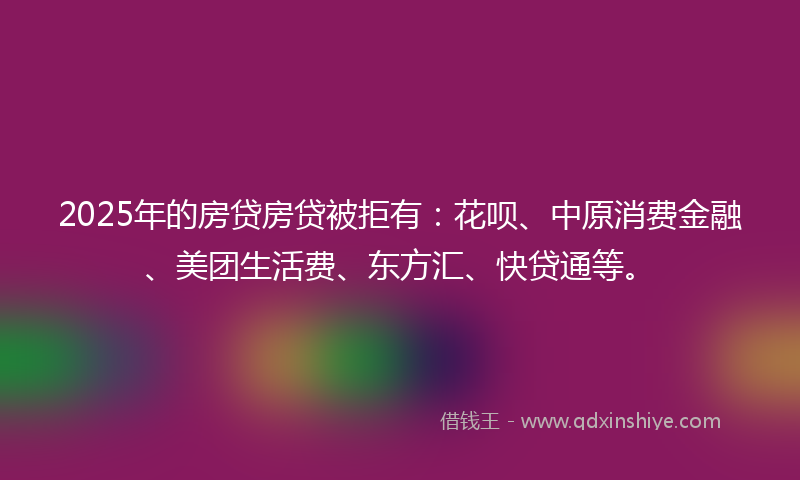 2025年的房贷房贷被拒有：花呗、中原消费金融、美团生活费、东方汇、快贷通等。