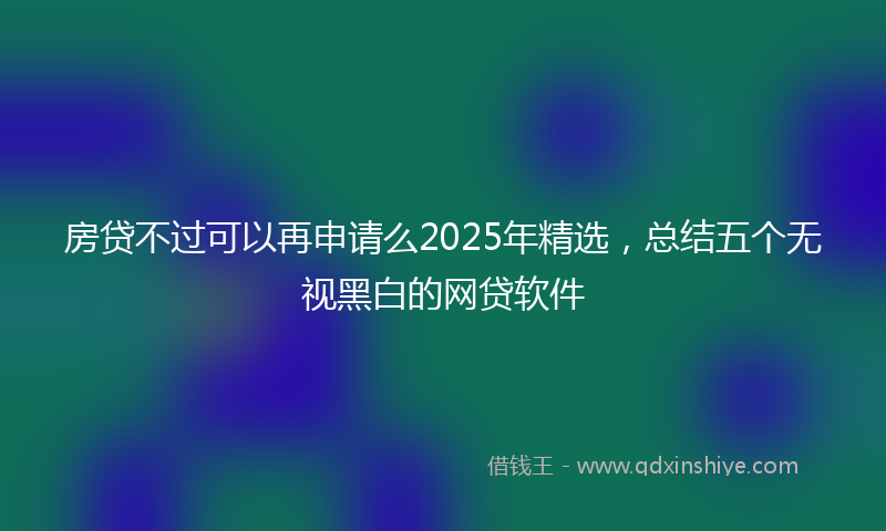 房贷不过可以再申请么2025年精选，总结五个无视黑白的网贷软件