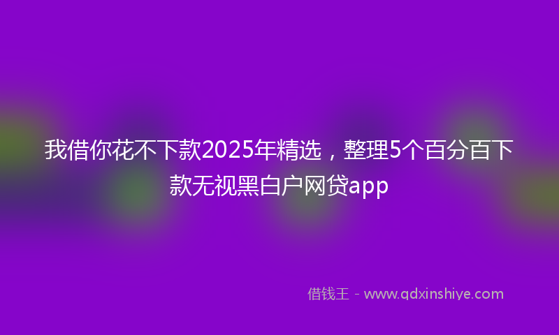 我借你花不下款2025年精选，整理5个百分百下款无视黑白户网贷app