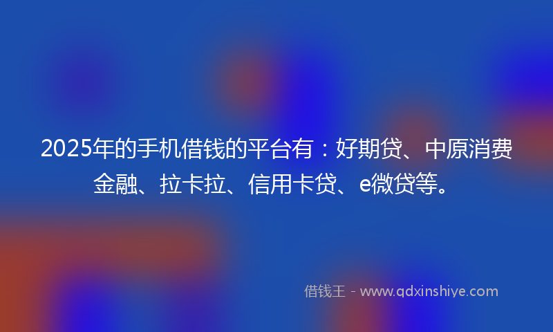 2025年的手机借钱的平台有：好期贷、中原消费金融、拉卡拉、信用卡贷、e微贷等。