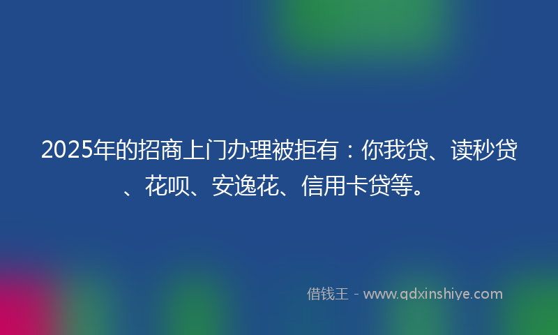 2025年的招商上门办理被拒有：你我贷、读秒贷、花呗、安逸花、信用卡贷等。