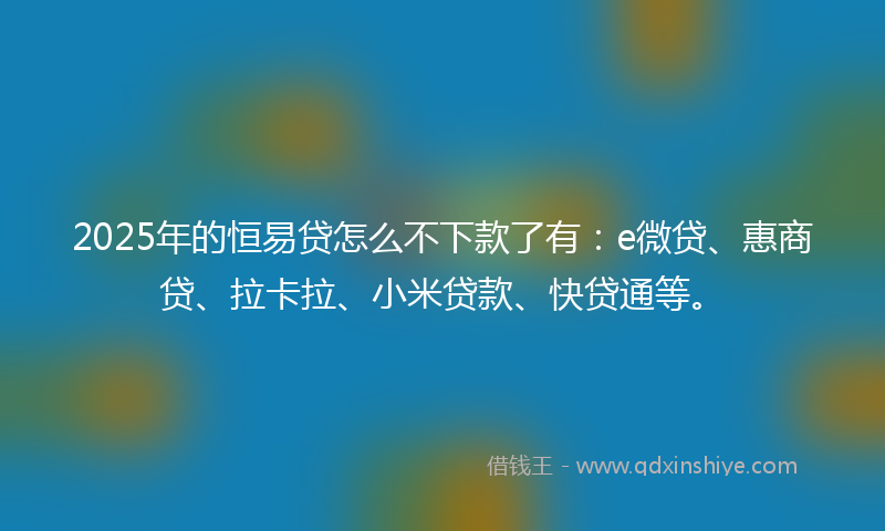 2025年的恒易贷怎么不下款了有：e微贷、惠商贷、拉卡拉、小米贷款、快贷通等。