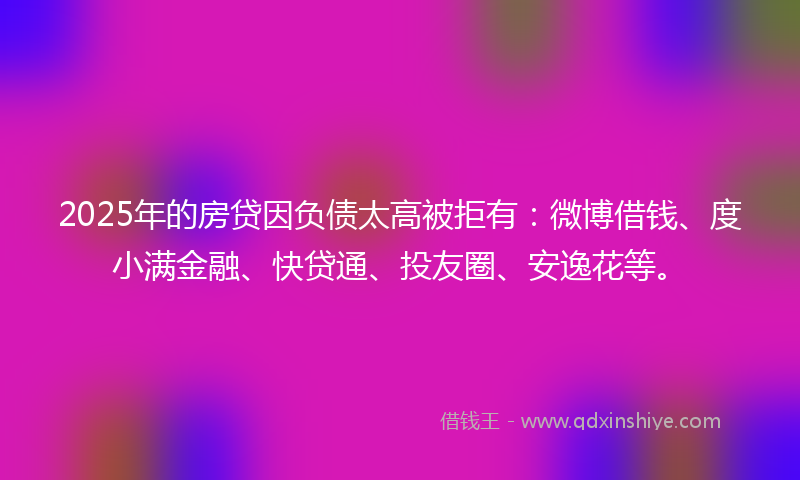 2025年的房贷因负债太高被拒有：微博借钱、度小满金融、快贷通、投友圈、安逸花等。