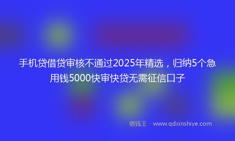 手机贷借贷审核不通过2025年精选，归纳5个急用钱5000快审快贷无需征信口子