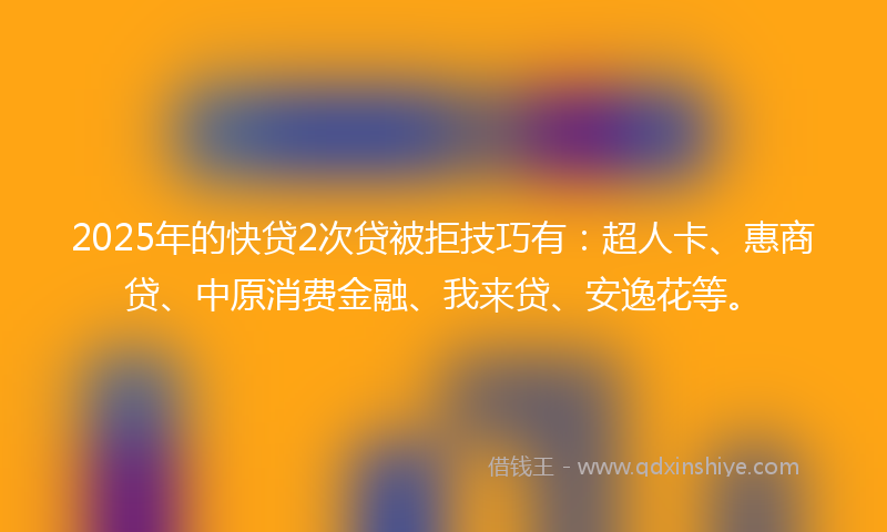 2025年的快贷2次贷被拒技巧有：超人卡、惠商贷、中原消费金融、我来贷、安逸花等。