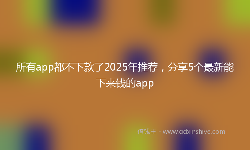 所有app都不下款了2025年推荐，分享5个最新能下来钱的app
