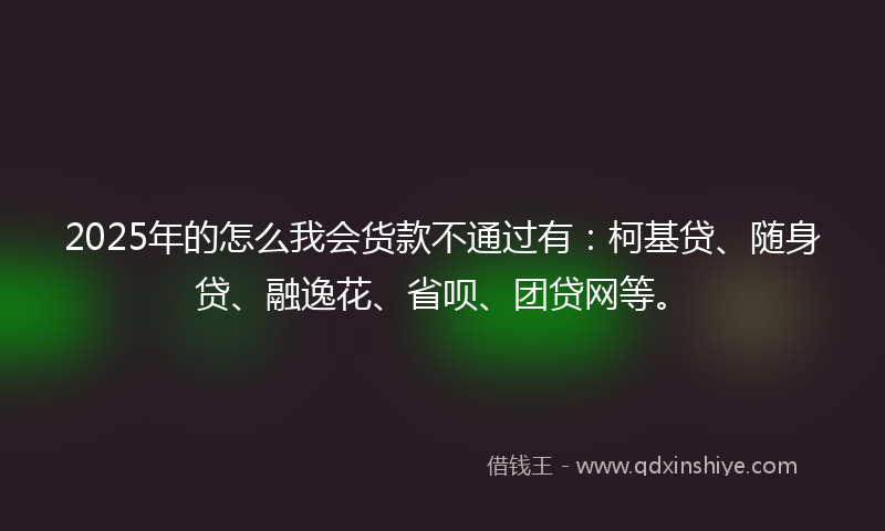 2025年的怎么我会货款不通过有：柯基贷、随身贷、融逸花、省呗、团贷网等。