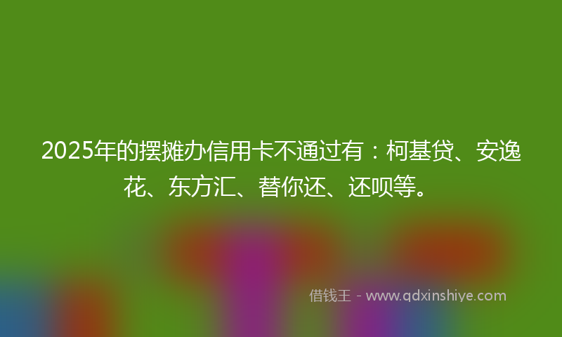 2025年的摆摊办信用卡不通过有：柯基贷、安逸花、东方汇、替你还、还呗等。