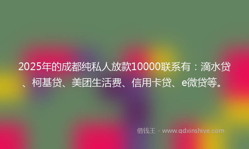 2025年的成都纯私人放款10000联系有：滴水贷、柯基贷、美团生活费、信用卡贷、e微贷等。