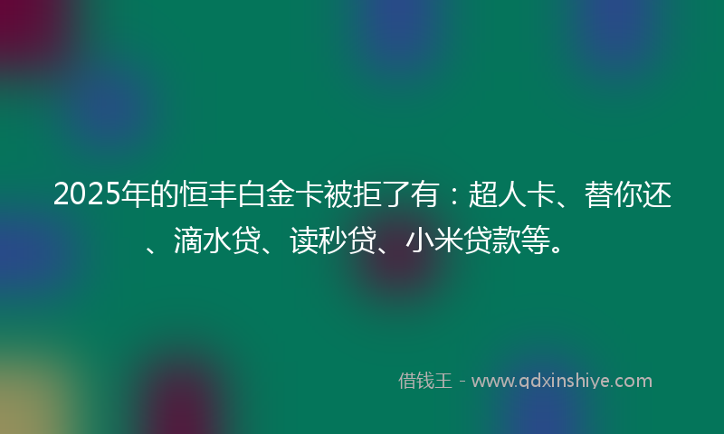 2025年的恒丰白金卡被拒了有：超人卡、替你还、滴水贷、读秒贷、小米贷款等。
