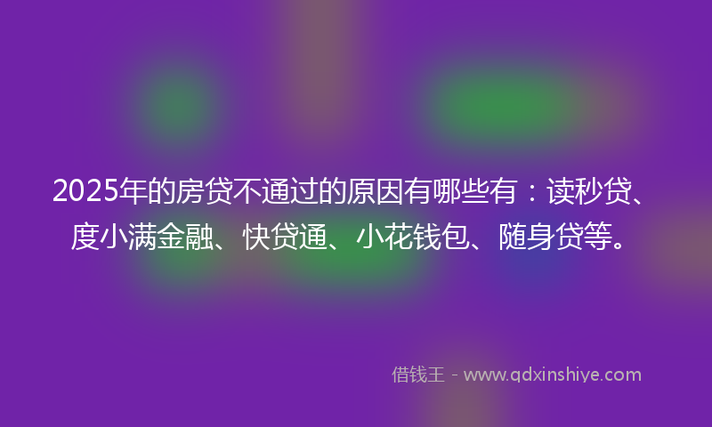 2025年的房贷不通过的原因有哪些有：读秒贷、度小满金融、快贷通、小花钱包、随身贷等。