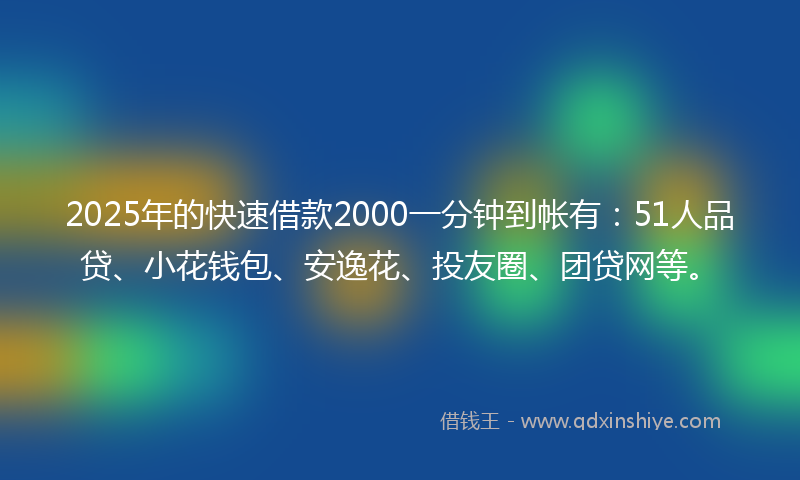 2025年的快速借款2000一分钟到帐有：51人品贷、小花钱包、安逸花、投友圈、团贷网等。