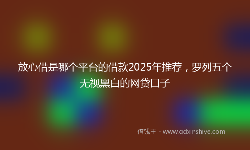 放心借是哪个平台的借款2025年推荐，罗列五个无视黑白的网贷口子