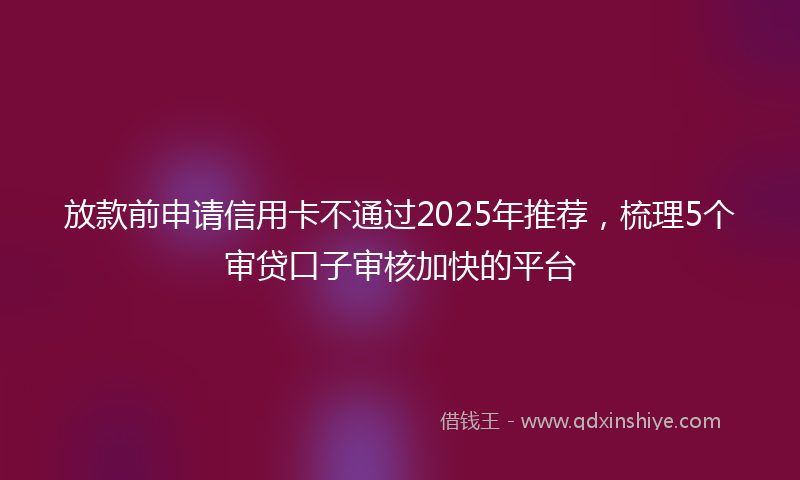 放款前申请信用卡不通过2025年推荐，梳理5个审贷口子审核加快的平台