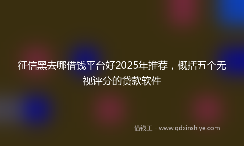征信黑去哪借钱平台好2025年推荐，概括五个无视评分的贷款软件