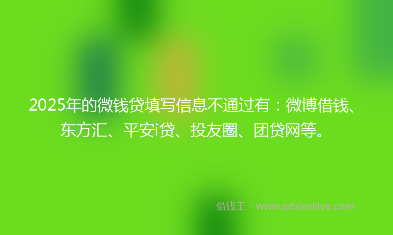 2025年的微钱贷填写信息不通过有：微博借钱、东方汇、平安i贷、投友圈、团贷网等。