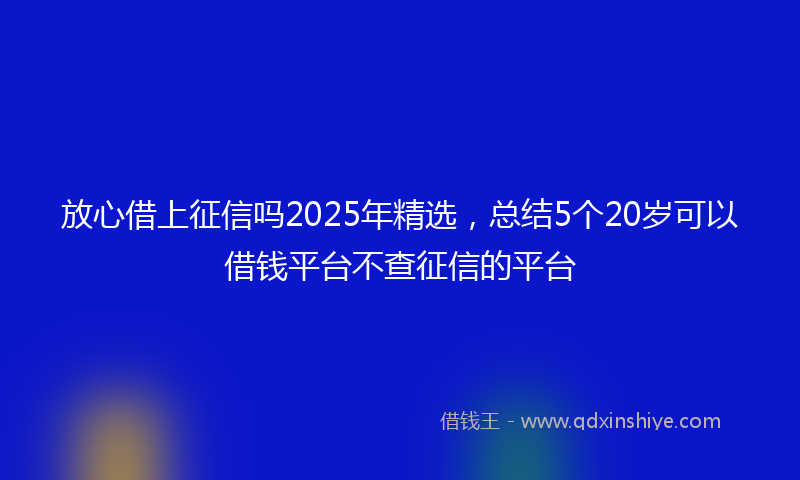 放心借上征信吗2025年精选，总结5个20岁可以借钱平台不查征信的平台