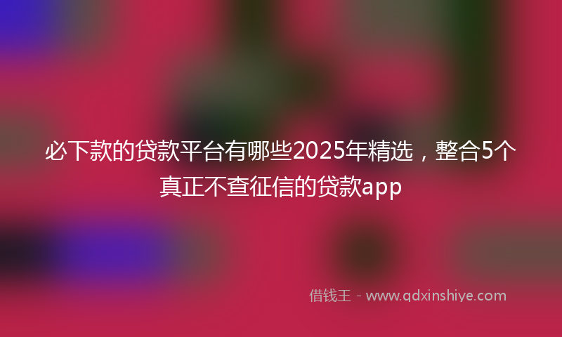 必下款的贷款平台有哪些2025年精选，整合5个真正不查征信的贷款app
