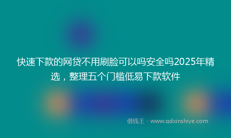 快速下款的网贷不用刷脸可以吗安全吗2025年精选，整理五个门槛低易下款软件