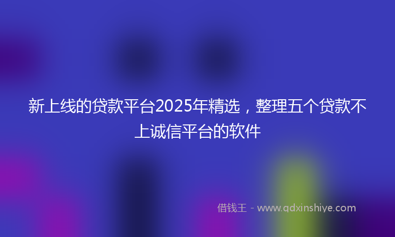 新上线的贷款平台2025年精选，整理五个贷款不上诚信平台的软件