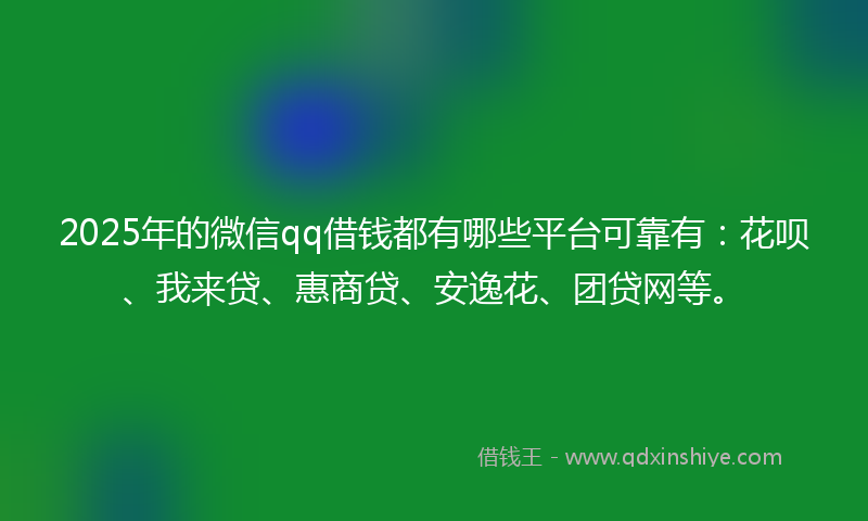 2025年的微信qq借钱都有哪些平台可靠有：花呗、我来贷、惠商贷、安逸花、团贷网等。